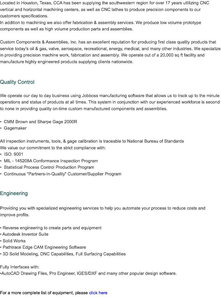 Located in Houston, Texas, CCA has been supplying the southwestern region for over 20 years utlilizing CNC vertical and horizontal machining centers, as well as CNC lathes to produce precision components to our customers specifications. In addition to machining we also offer fabrication & assembly services. We produce low volume prototype components as well as high volume production parts and assemblies. Custom Components & Assemblies, Inc. has an excellent reputation for producing first class quality products that service today’s oil & gas, valve, aerospace, recreational, energy, medical, and many other industries. We specialize in providing precision machine work, fabrication and assembly. We operate out of a 20,000 sq ft facility and manufacture highly engineered products supplying clients nationwide. Quality Control We operate our day to day business using Jobboss manufacturing software that allows us to track up to the minute operations and status of products at all times. This system in conjunction with our experienced workforce is second to none in providing quality on-time custom manufactured components and assemblies. • CMM Brown and Sharpe Gage 2000R
• Gagemaker All inspection instruments, tools, & gage calibration is traceable to National Bureau of Standards
We value our commitment to the strict compliance with: • ISO: 9001-2008 Certified
• MIL - 145208A Conformance Inspection Program
• Statistical Process Control Production Program
• Continuous "Partners-In-Quality" Customer/Supplier Program Engineering Providing you with specialized engineering services to help you automate your process to reduce costs and improve profits. • Reverse engineering to create parts and equipment • Autodesk Inventor Suite
• Solid Works
• Pathtrace Edge CAM Engineering Software
• 3D Solid Modeling, DNC Capabilities, Full Surfacing Capabilities Fully Interfaces with:
•AutoCAD Drawing Files, Pro Engineer, IGES/DXF and many other popular design software. For a more complete list of equipment, please click here 